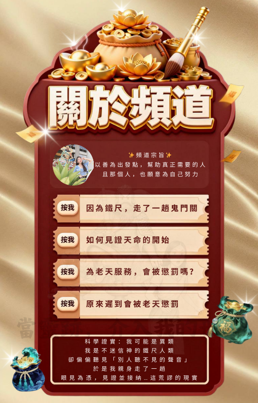 無形轉運元寶 頻道宗旨 以善為出發點 幫助真正需要的人 且那個人，也願意為自己努力 提升財氣與貴人 適合創業者 業務類型 靈修者 修行者 人生卡關